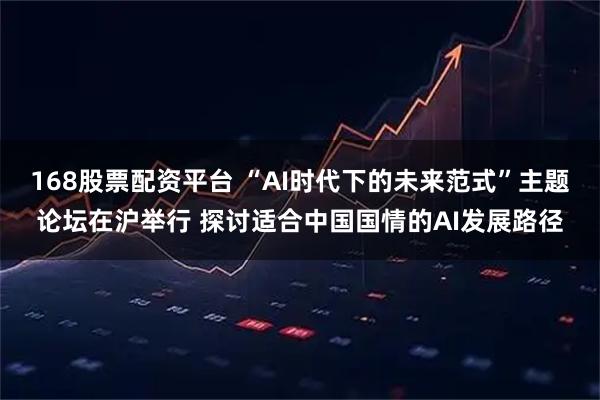 168股票配资平台 “AI时代下的未来范式”主题论坛在沪举行 探讨适合中国国情的AI发展路径