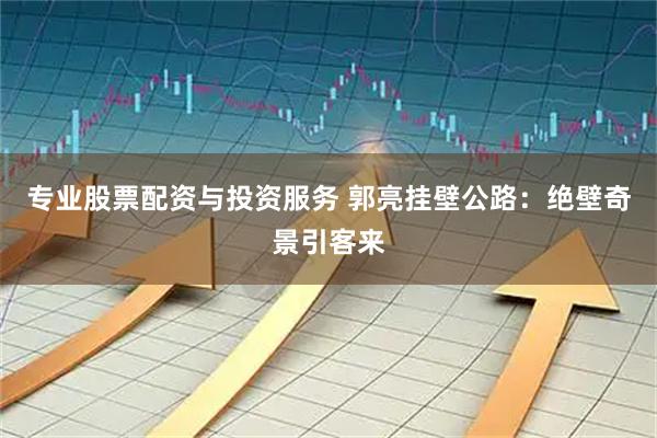 专业股票配资与投资服务 郭亮挂壁公路：绝壁奇景引客来