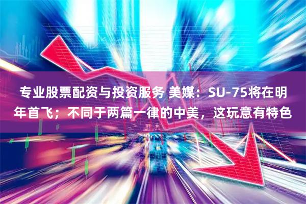 专业股票配资与投资服务 美媒：SU-75将在明年首飞；不同于两篇一律的中美，这玩意有特色