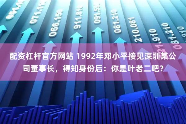 配资杠杆官方网站 1992年邓小平接见深圳某公司董事长，得知身份后：你是叶老二吧？