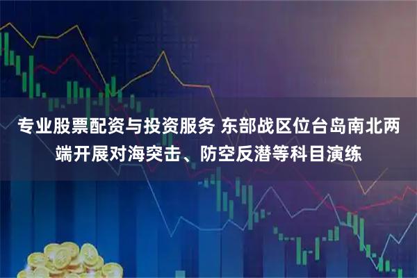 专业股票配资与投资服务 东部战区位台岛南北两端开展对海突击、防空反潜等科目演练