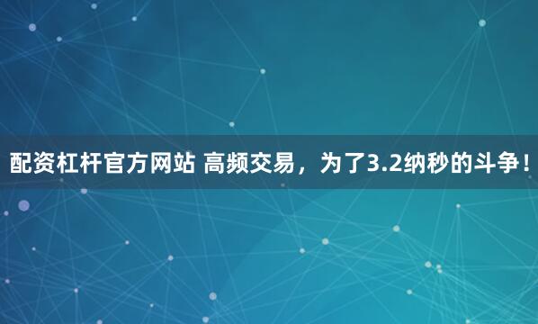 配资杠杆官方网站 高频交易，为了3.2纳秒的斗争！