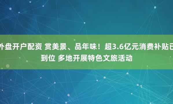 外盘开户配资 赏美景、品年味！超3.6亿元消费补贴已到位 多地开展特色文旅活动
