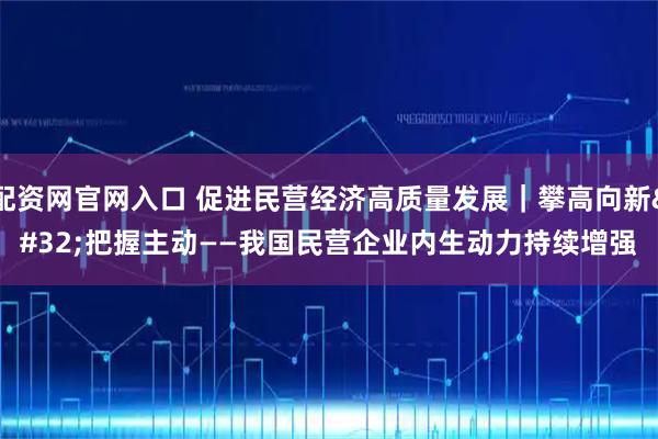 配资网官网入口 促进民营经济高质量发展｜攀高向新 把握主动——我国民营企业内生动力持续增强