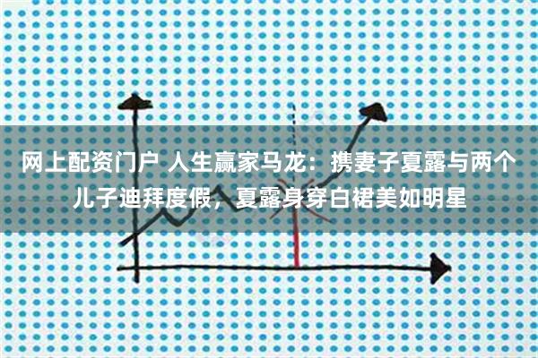 网上配资门户 人生赢家马龙：携妻子夏露与两个儿子迪拜度假，夏露身穿白裙美如明星