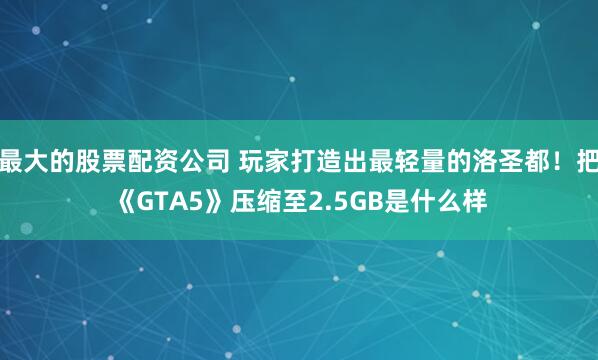 最大的股票配资公司 玩家打造出最轻量的洛圣都！把《GTA5》压缩至2.5GB是什么样
