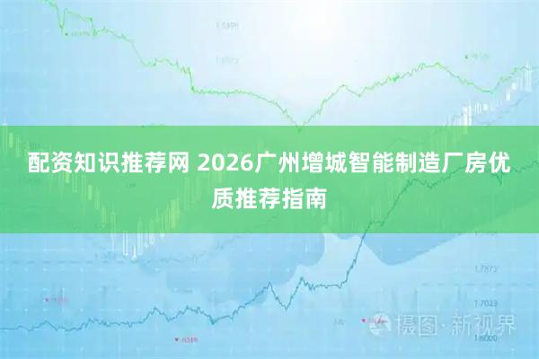 配资知识推荐网 2026广州增城智能制造厂房优质推荐指南