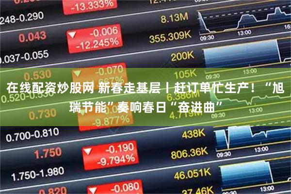 在线配资炒股网 新春走基层丨赶订单忙生产！“旭瑞节能”奏响春日“奋进曲”