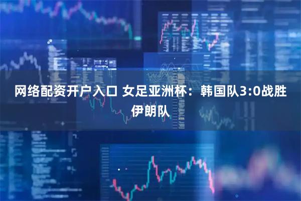 网络配资开户入口 女足亚洲杯：韩国队3:0战胜伊朗队