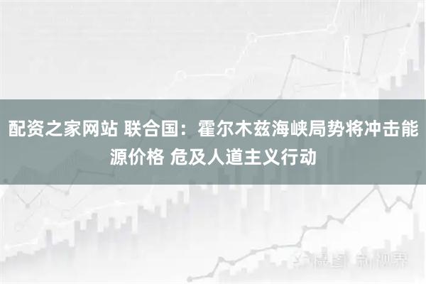 配资之家网站 联合国：霍尔木兹海峡局势将冲击能源价格 危及人道主义行动