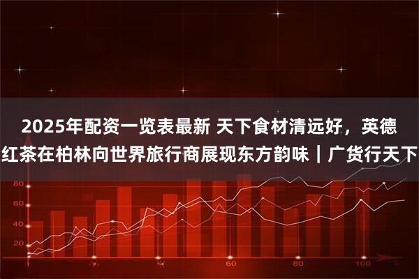 2025年配资一览表最新 天下食材清远好，英德红茶在柏林向世界旅行商展现东方韵味｜广货行天下