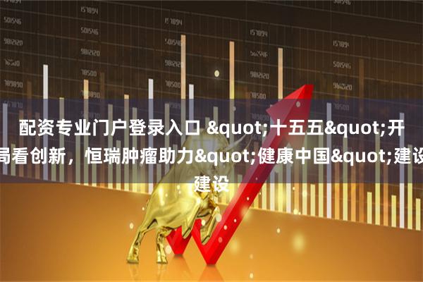 配资专业门户登录入口 "十五五"开局看创新,恒瑞肿瘤助力"健康中国"建设