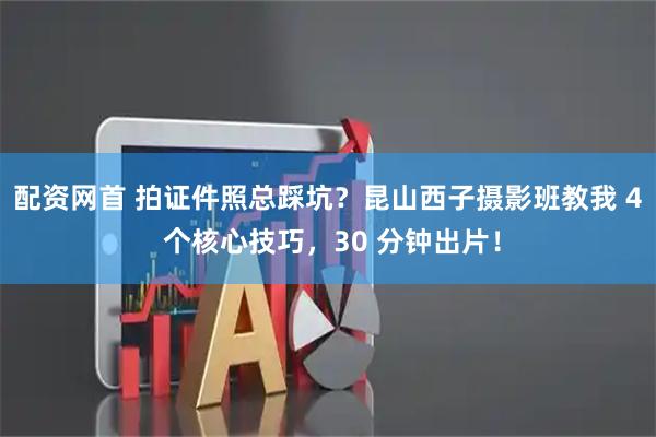 配资网首 拍证件照总踩坑？昆山西子摄影班教我 4 个核心技巧，30 分钟出片！