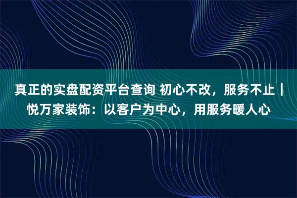 真正的实盘配资平台查询 初心不改，服务不止｜悦万家装饰：以客户为中心，用服务暖人心