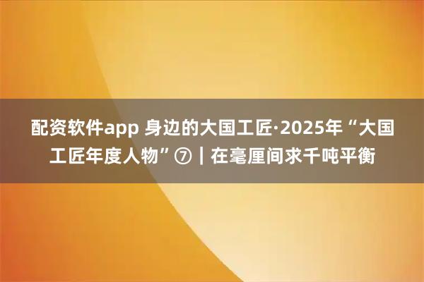 配资软件app 身边的大国工匠·2025年“大国工匠年度人物”⑦|在毫厘间求千吨平衡