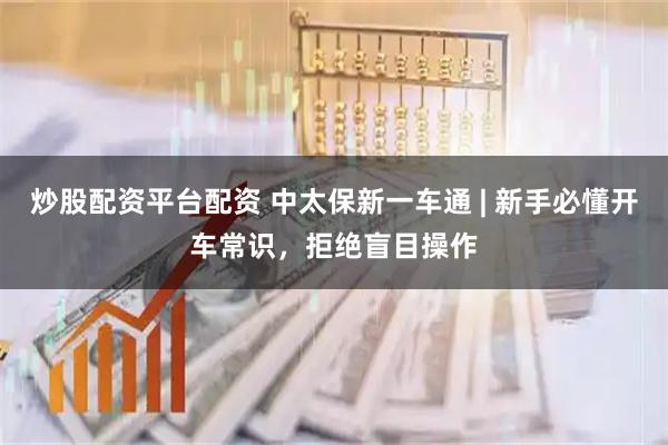 炒股配资平台配资 中太保新一车通 | 新手必懂开车常识，拒绝盲目操作