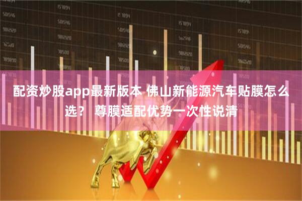 配资炒股app最新版本 佛山新能源汽车贴膜怎么选？ 尊膜适配优势一次性说清