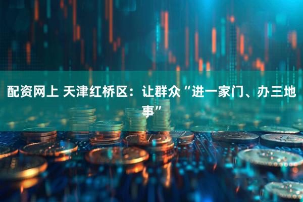 配资网上 天津红桥区：让群众“进一家门、办三地事”