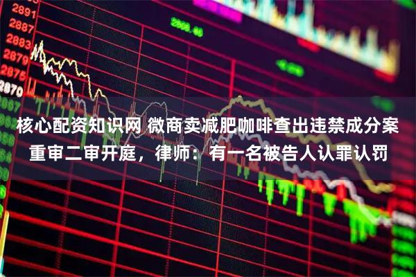 核心配资知识网 微商卖减肥咖啡查出违禁成分案重审二审开庭，律师：有一名被告人认罪认罚