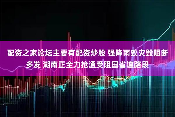 配资之家论坛主要有配资炒股 强降雨致灾毁阻断多发 湖南正全力抢通受阻国省道路段