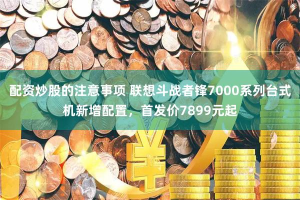 配资炒股的注意事项 联想斗战者锋7000系列台式机新增配置，首发价7899元起